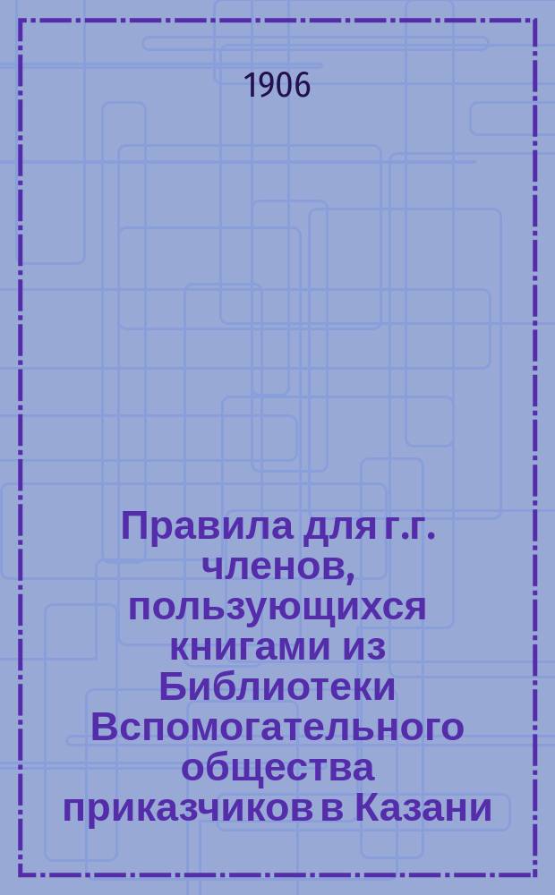 Правила для г.г. членов, пользующихся книгами из Библиотеки Вспомогательного общества приказчиков в Казани : Утв. 10 ноября 1893 г. С изм. по 31 окт. 1906 г.