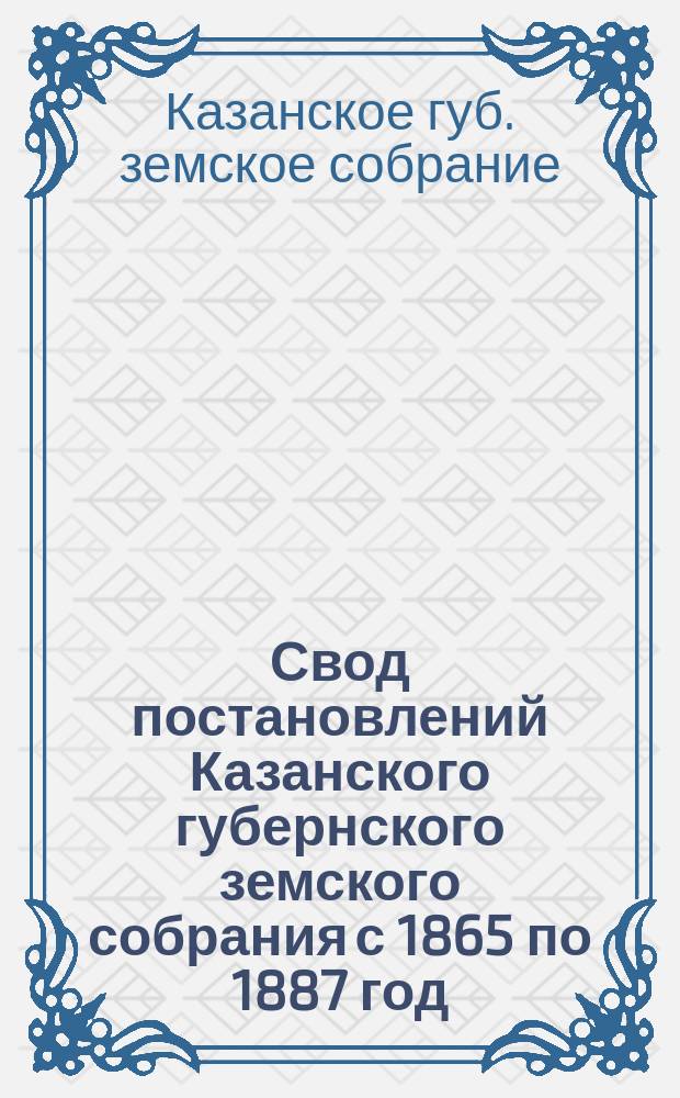 Свод постановлений Казанского губернского земского собрания с 1865 по 1887 год