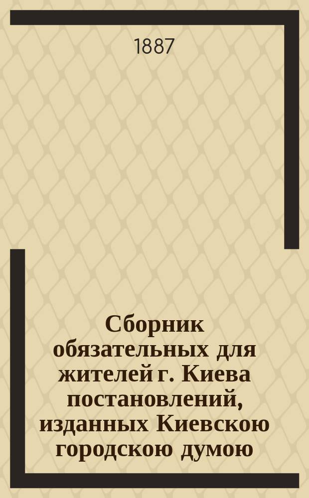 Сборник обязательных для жителей г. Киева постановлений, изданных Киевскою городскою думою : С 1871 по 9 февр. 1887 года