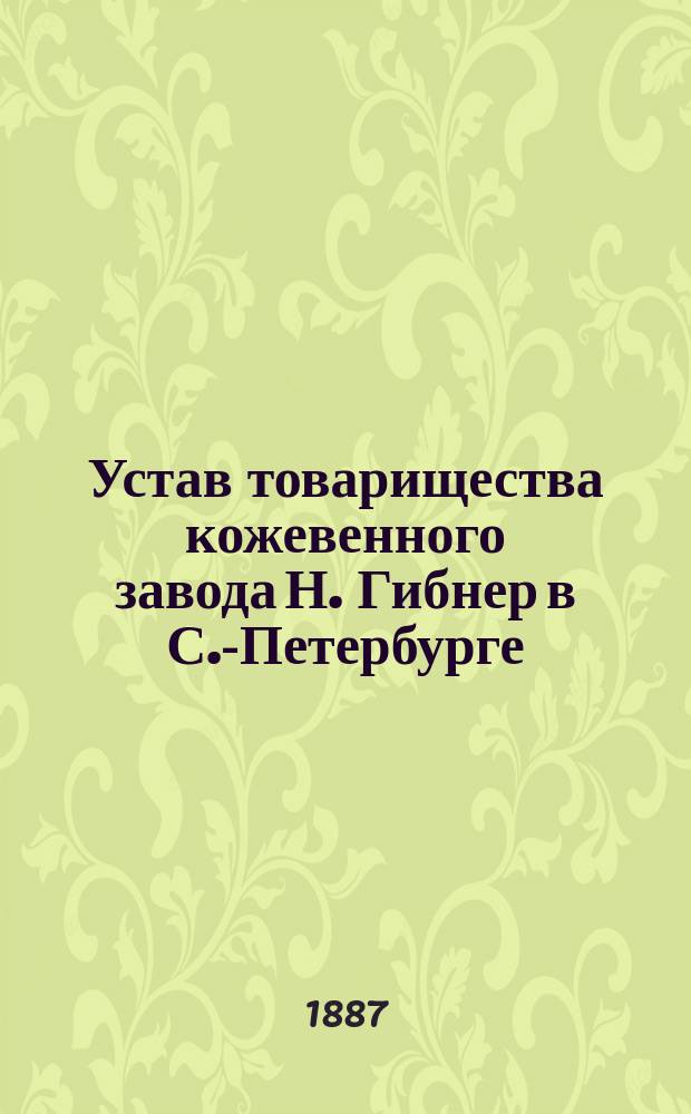 Устав товарищества кожевенного завода Н. Гибнер в С.-Петербурге : Утв. 7 авг. 1887 г.