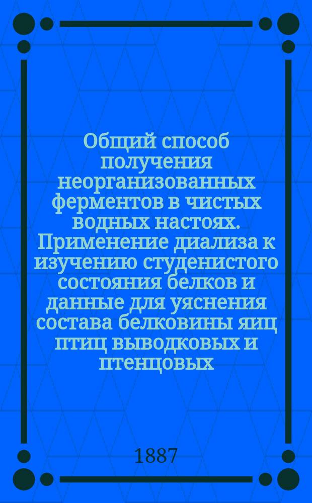 ... Общий способ получения неорганизованных ферментов в чистых водных настоях. Применение диализа к изучению студенистого состояния белков и данные для уяснения состава белковины яиц птиц выводковых и птенцовых. К вопросу о щелочных и кислых производных белка