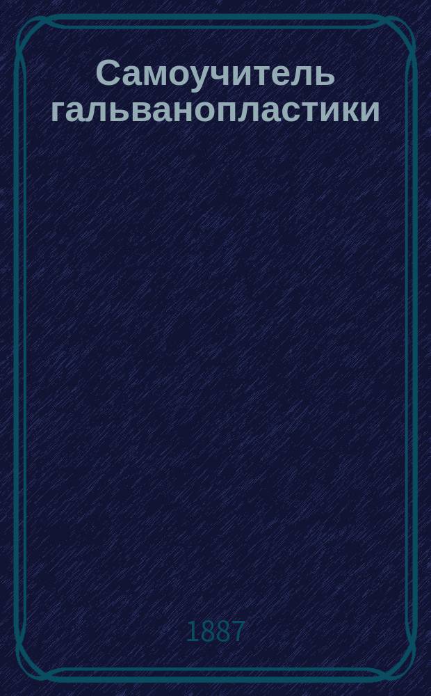 Самоучитель гальванопластики : Руководство для желающих практически изучить гальванопластику без помощи учителя : Медь, никель, серебро и золото