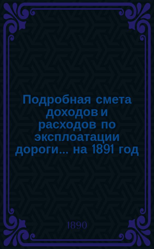 Подробная смета доходов и расходов по эксплоатации дороги... ... на 1891 год