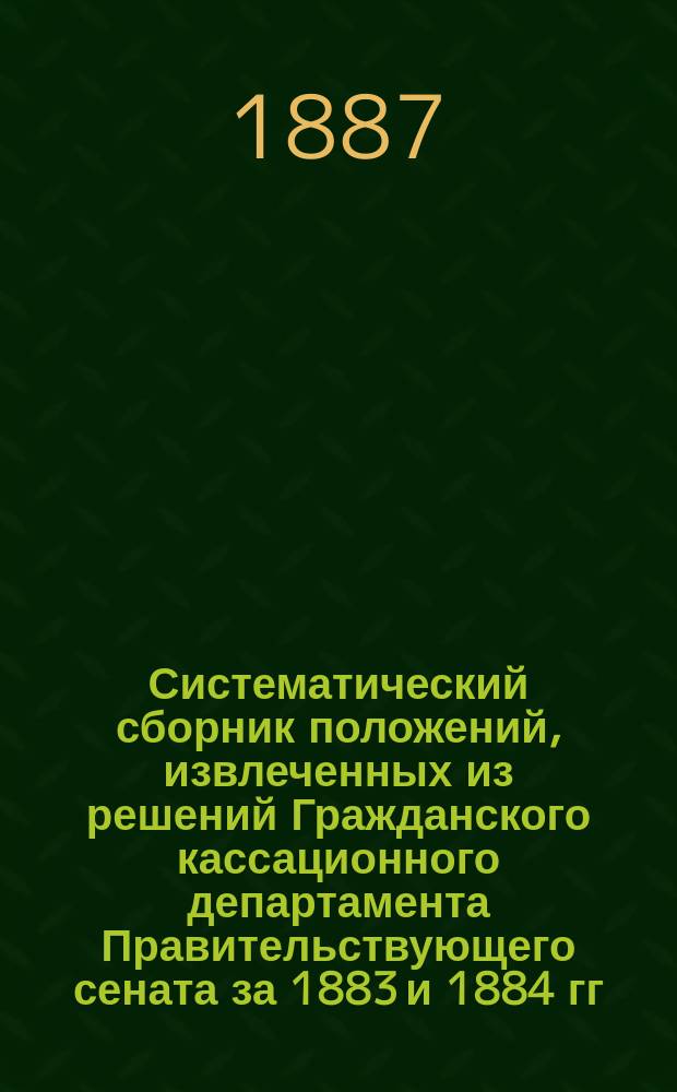 Систематический сборник положений, извлеченных из решений Гражданского кассационного департамента Правительствующего сената за 1883 и 1884 гг.