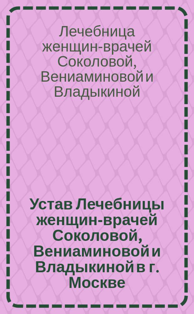 Устав Лечебницы женщин-врачей Соколовой, Вениаминовой и Владыкиной в г. Москве : Утв. 17 янв. 1887 г