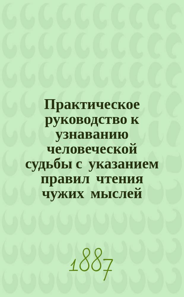 Практическое руководство к узнаванию человеческой судьбы с указанием правил чтения чужих мыслей, быть счастливым и любимым всеми