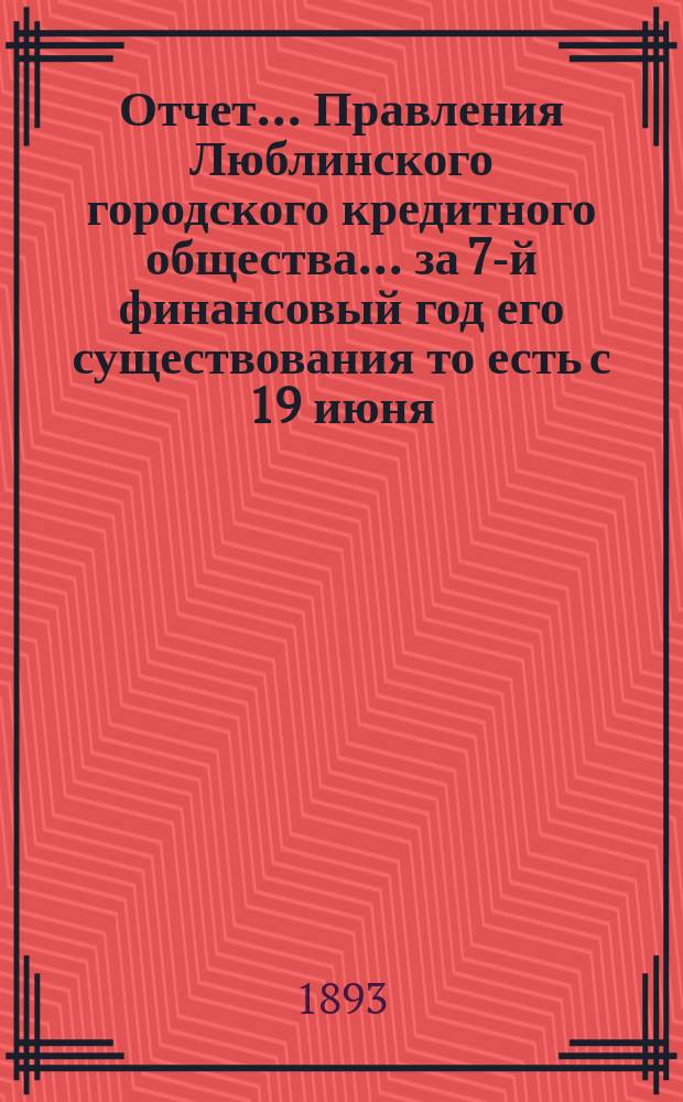 Отчет... Правления Люблинского городского кредитного общества... за 7-й финансовый год его существования то есть с 19 июня (1 июля) 1892 г. по 18 (30) июня 1893 года