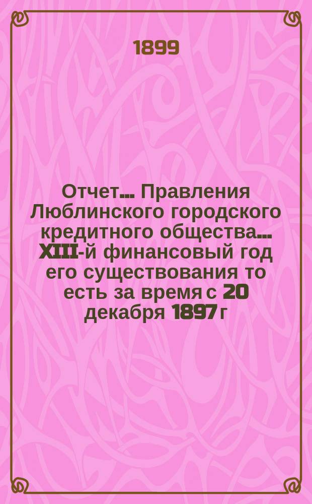 Отчет... Правления Люблинского городского кредитного общества... XIII-й финансовый год его существования то есть за время с 20 декабря 1897 г. (1 янв. 1898 г.) по 19 (31) декабря 1898 года