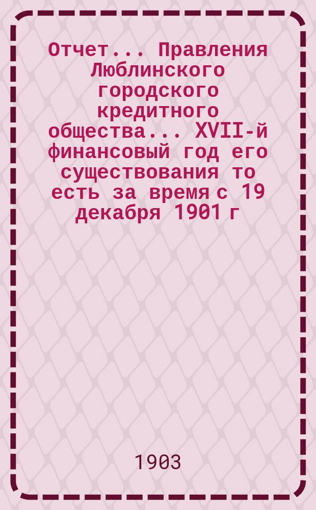 Отчет... Правления Люблинского городского кредитного общества... XVII-й финансовый год его существования то есть за время с 19 декабря 1901 г. (1 янв. 1902 г.) по 18 (31) декабря 1902 года