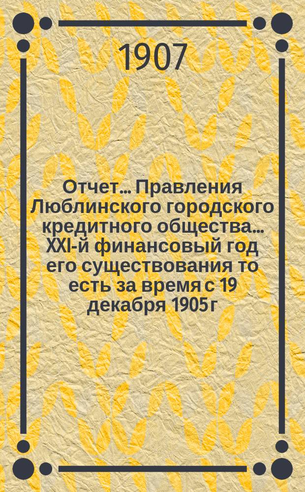 Отчет... Правления Люблинского городского кредитного общества... XXI-й финансовый год его существования то есть за время с 19 декабря 1905 г. (1 янв. 1906 г.) по 18 (31) декабря 1906 года