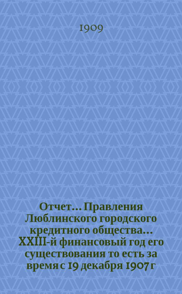Отчет... Правления Люблинского городского кредитного общества... XXIII-й финансовый год его существования то есть за время с 19 декабря 1907 г. (1 янв. 1908 г.) по 18 (31) декабря 1908 года