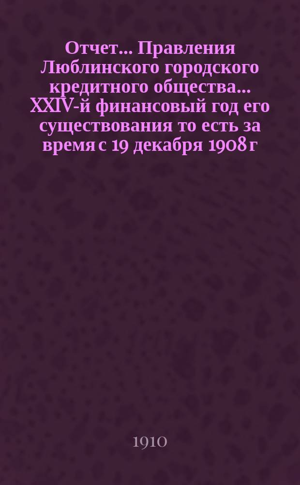Отчет... Правления Люблинского городского кредитного общества... XXIV-й финансовый год его существования то есть за время с 19 декабря 1908 г. (1 янв. 1909 г.) по 18 (31) декабря 1909 года