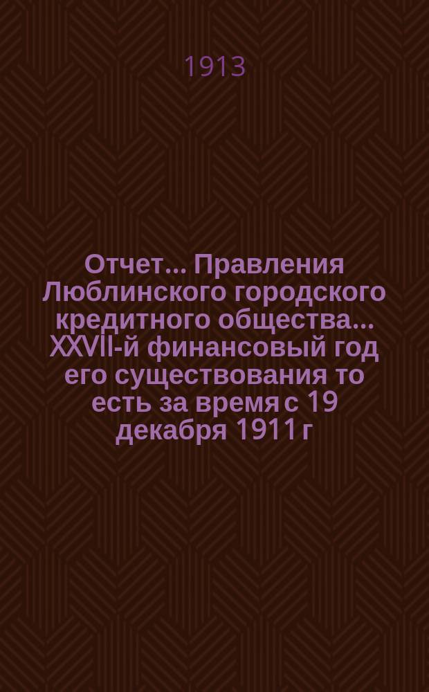 Отчет... Правления Люблинского городского кредитного общества... XXVII-й финансовый год его существования то есть за время с 19 декабря 1911 г. (1 янв. 1912 г.) по 18 (31) декабря 1912 года