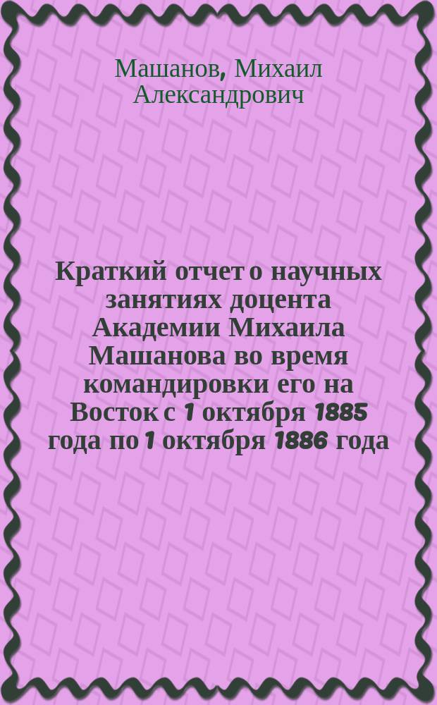 Краткий отчет о научных занятиях доцента Академии Михаила Машанова во время командировки его на Восток с 1 октября 1885 года по 1 октября 1886 года