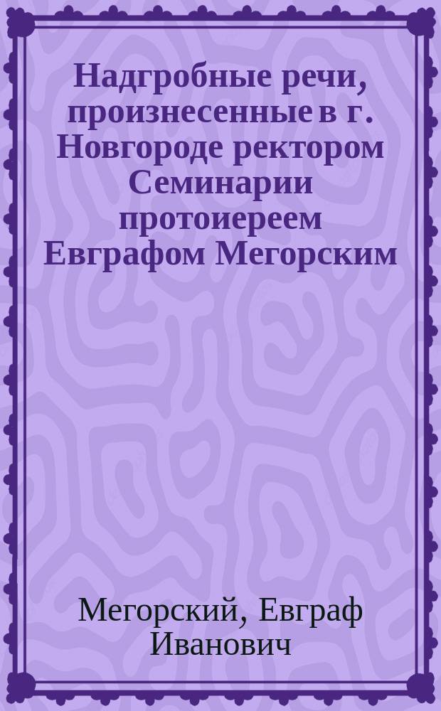 Надгробные речи, произнесенные в г. Новгороде ректором Семинарии протоиереем Евграфом Мегорским
