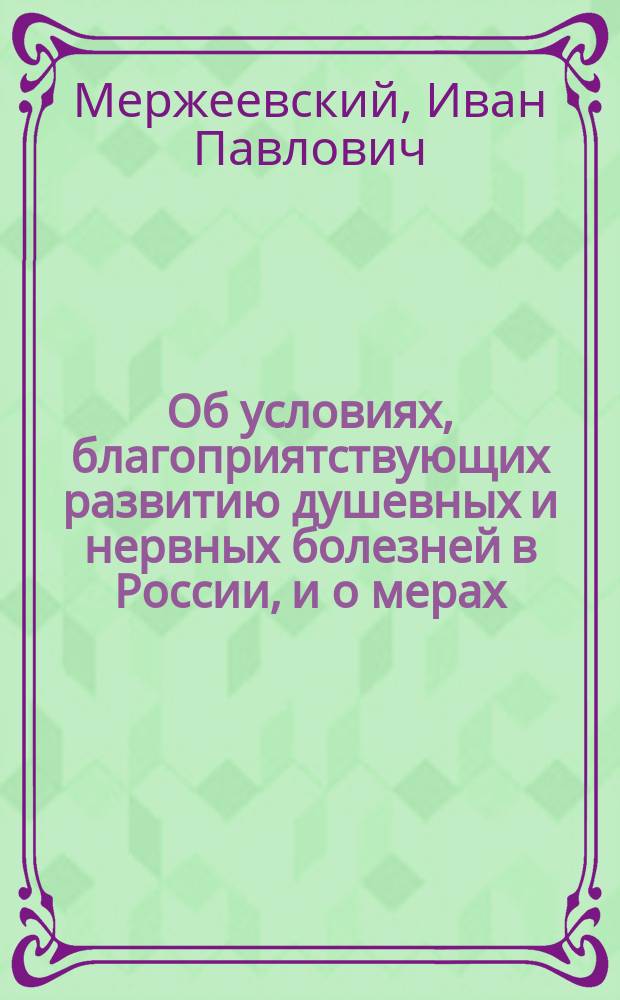 Об условиях, благоприятствующих развитию душевных и нервных болезней в России, и о мерах, направленных к их уменьшению : Речь, произнес. при торжеств. открытии Первого Съезда отечеств. психиатров в Москве 5-го янв. 1887 г. пред. его проф. И.П. Мержеевским