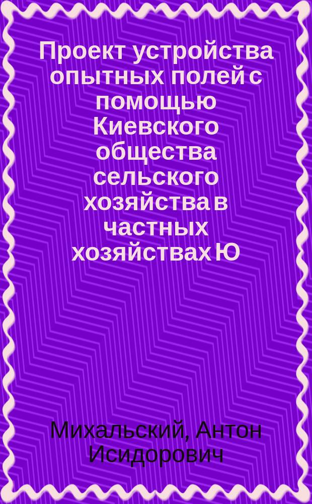 Проект устройства опытных полей с помощью Киевского общества сельского хозяйства в частных хозяйствах Ю.з. края : Чит. и утв. Очеред. засед. К.О.С.Х. 20 февр. 1887 г