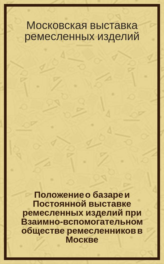 Положение о базаре и Постоянной выставке ремесленных изделий при Взаимно-вспомогательном обществе ремесленников в Москве : Утв. 27 марта 1887 г.