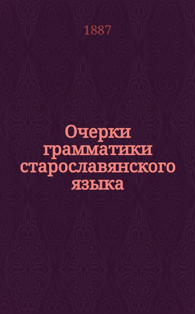 Очерки грамматики старославянского языка : С прил. 1) текстов из Остромирова евангелия, Саввиной книги, Зографского евангелия, Мариинского четвероевангелия, Супрасльской рукописи, Изборника Святослава 1073 г. и Миней 1095-1097 гг., 2) руководящих статей о языке и правописании названных памятников и 3) словаря малоизвестных слов и наиболее затруднительных форм, встречающихся в тексте : Для сред. учеб. заведений