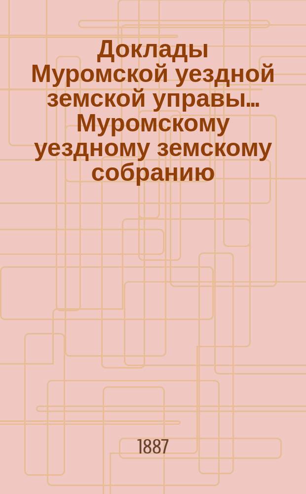 Доклады Муромской уездной земской управы... Муромскому уездному земскому собранию... ... XXII очередному... 1887 года