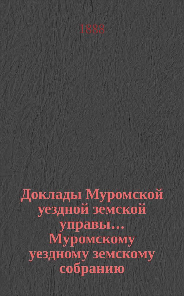Доклады Муромской уездной земской управы... Муромскому уездному земскому собранию... ... XXIII очередному... 1888 года