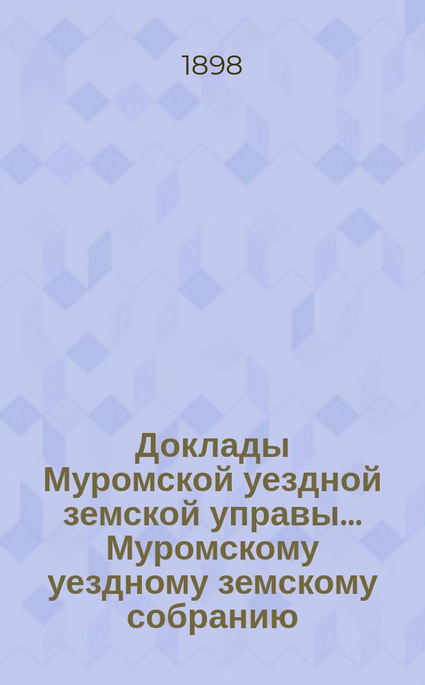 Доклады Муромской уездной земской управы... Муромскому уездному земскому собранию... ... XXXIII очередному... 1898 года