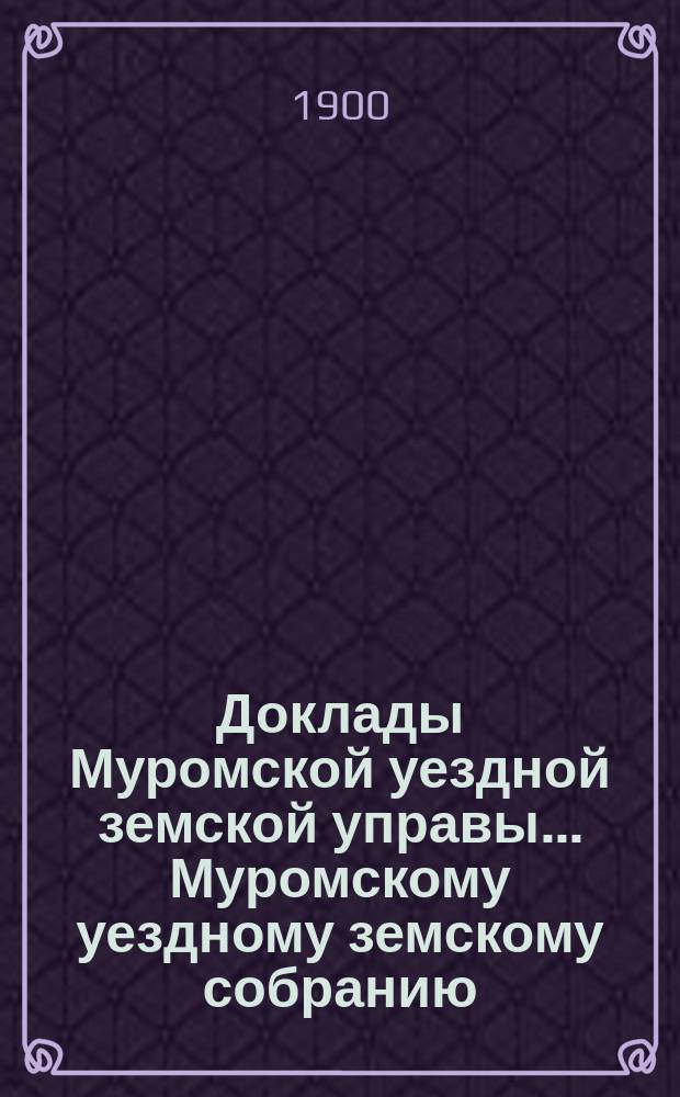 Доклады Муромской уездной земской управы... Муромскому уездному земскому собранию... ... XXXV очередному... 1900 года