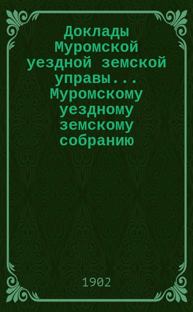 Доклады Муромской уездной земской управы... Муромскому уездному земскому собранию... ... XXXVII очередному... 1902 года