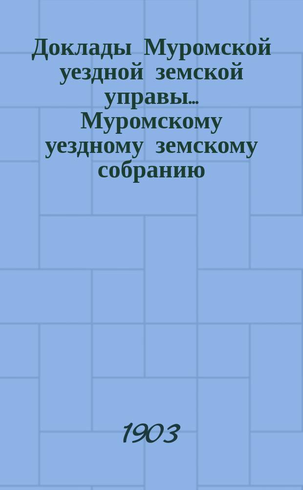 Доклады Муромской уездной земской управы... Муромскому уездному земскому собранию... ... чрезвычайному... 1903 года