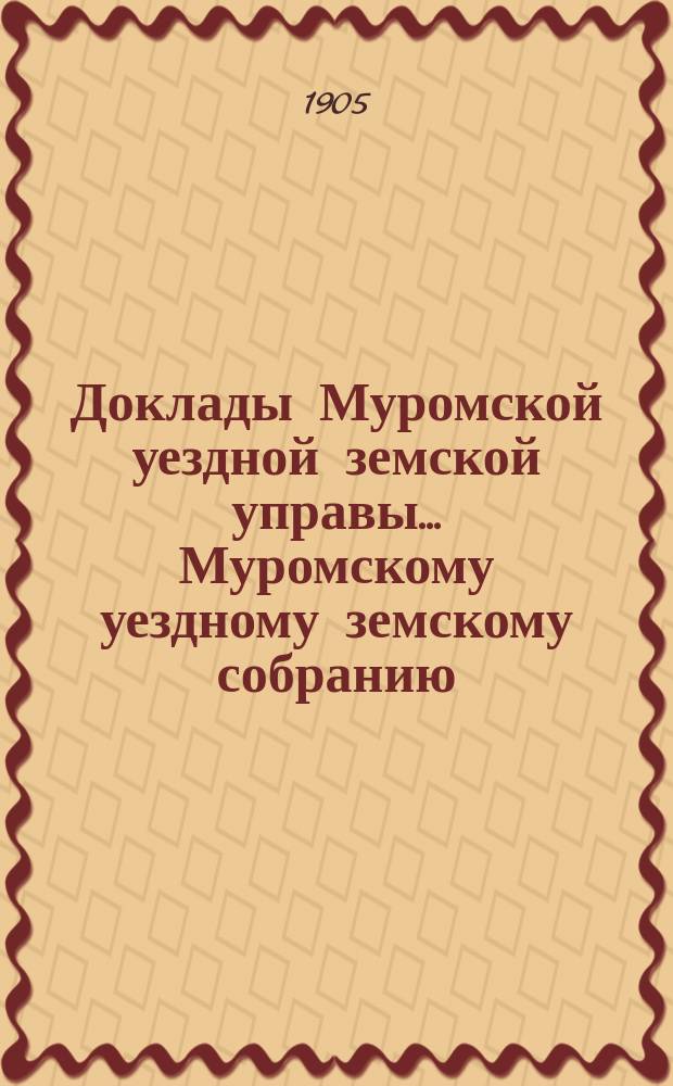 Доклады Муромской уездной земской управы... Муромскому уездному земскому собранию... ... XXXX очередному... 1905 года