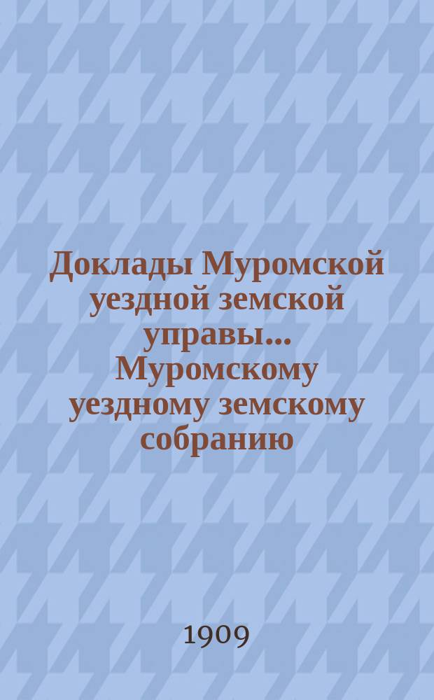 Доклады Муромской уездной земской управы... Муромскому уездному земскому собранию... ... XLIV очередному... за 1909 год