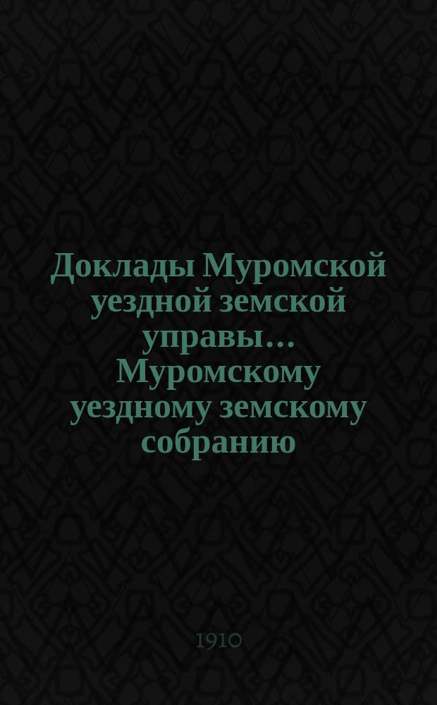 Доклады Муромской уездной земской управы... Муромскому уездному земскому собранию... ... XLV очередному... за 1910 год