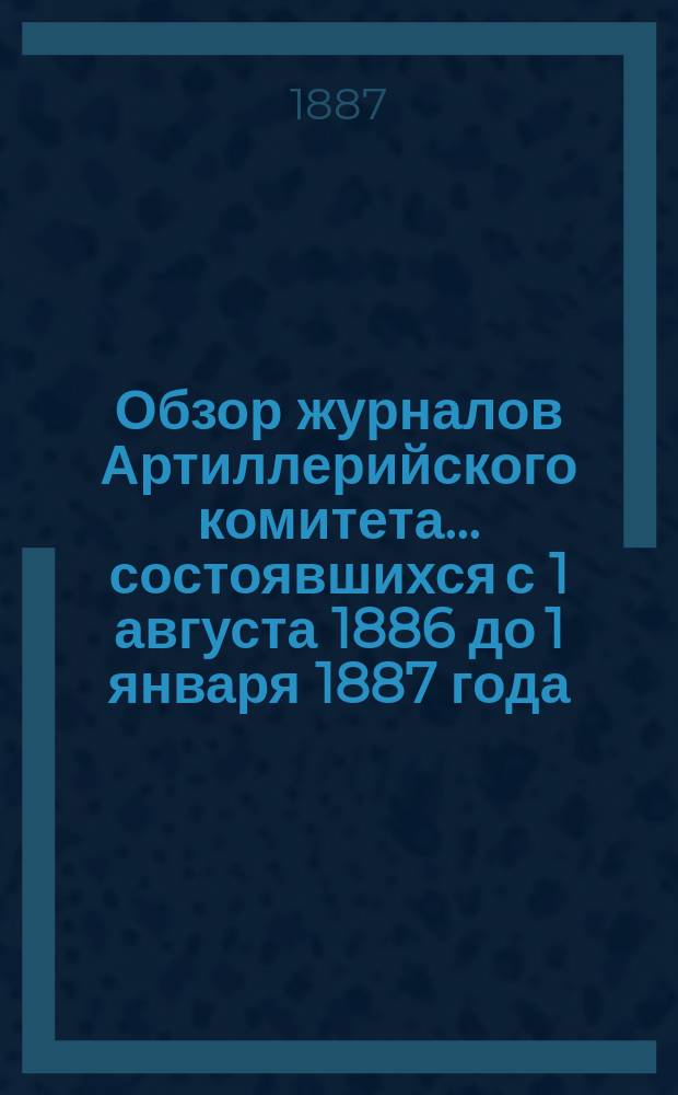Обзор журналов Артиллерийского комитета... ... состоявшихся с 1 августа 1886 до 1 января 1887 года (с № 315 по № 568 включительно)