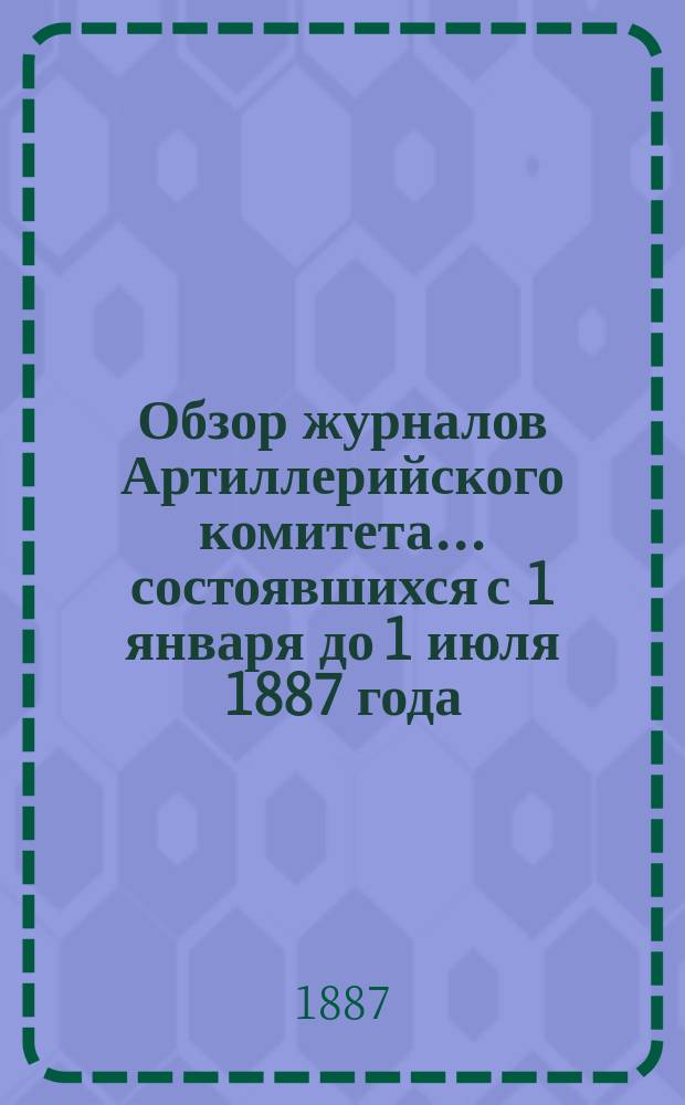 Обзор журналов Артиллерийского комитета... ... состоявшихся с 1 января до 1 июля 1887 года (с № 1 по № 416 включительно)