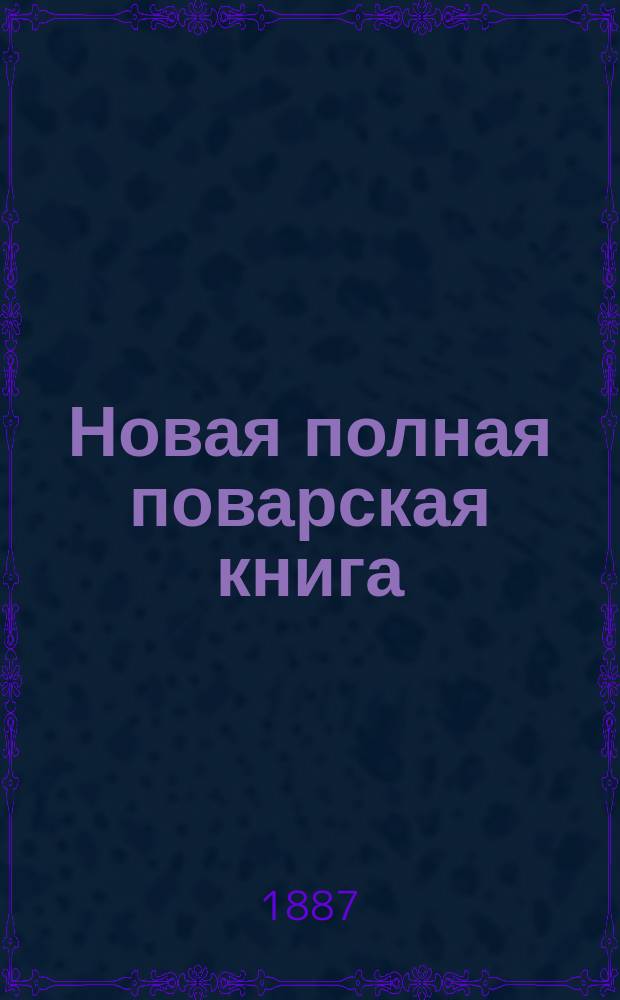 Новая полная поварская книга : Новейший пол. подарок молодым хозяйкам опыт. повар и кондитер : Практ. руководство к приготовлению кушаньев, скоромных и постных, кондитер. изделий, солений, мочений, домаш. запасов и проч. : Верный источник к сокращению домаш. расходов : В 2 ч
