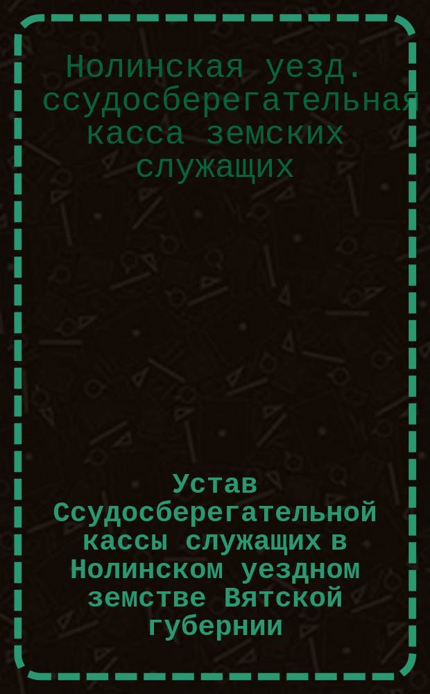 Устав Ссудосберегательной кассы служащих в Нолинском уездном земстве Вятской губернии : Утв. 13 июня 1886 г.