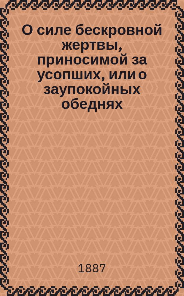 О силе бескровной жертвы, приносимой за усопших, или о заупокойных обеднях : Сост. в память освящения 22 окт. 1887 г. новоустроенного во имя святых и праведных богоотец Иоакима и Анны кладбищенск. храма, в г. Павловске