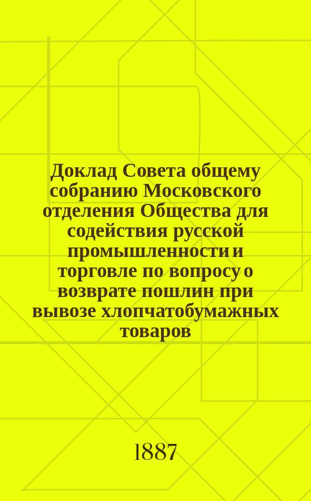 Доклад Совета общему собранию [Московского] отделения [Общества для содействия русской промышленности и торговле] по вопросу о возврате пошлин при вывозе хлопчатобумажных товаров. Декабря 20 дня 1887 года