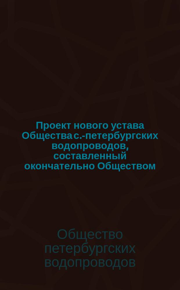 Проект нового устава Общества с.-петербургских водопроводов, составленный окончательно Обществом