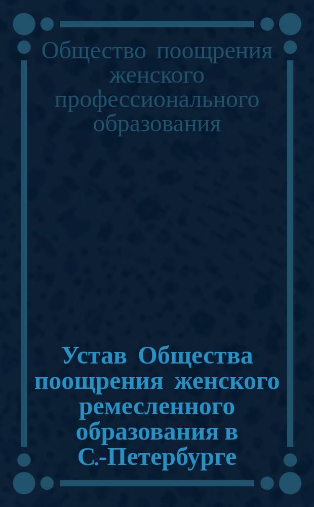 Устав Общества поощрения женского ремесленного образования в С.-Петербурге : Утв. 27 нояб. 1887 г.
