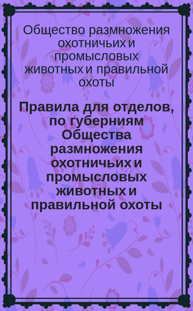 Правила для отделов, по губерниям Общества размножения охотничьих и промысловых животных и правильной охоты : Утв. 27 сент. 1886 г