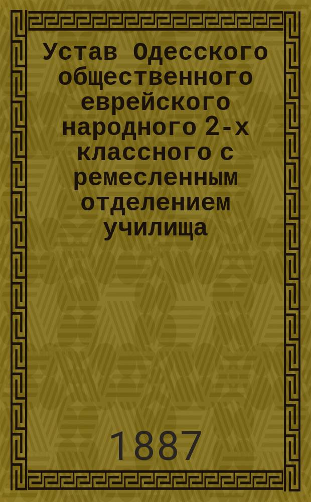 Устав Одесского общественного еврейского народного 2-х классного с ремесленным отделением училища: Утв. 28 сент. 1887 г.; Программа Одесского общественного еврейского народного 2-х классного училища с ремесленным отделением
