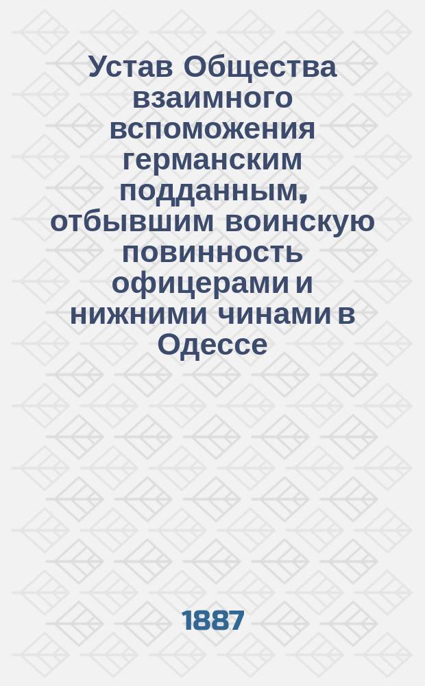 Устав Общества взаимного вспоможения германским подданным, отбывшим воинскую повинность офицерами и нижними чинами в Одессе : Утв. 14 марта 1887 г.