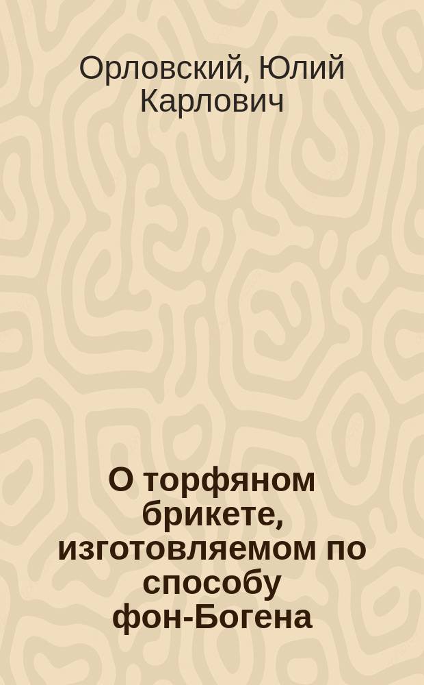 О торфяном брикете, изготовляемом по способу фон-Богена : Сообщ. Ю.К. Орловского в 1 Отделе