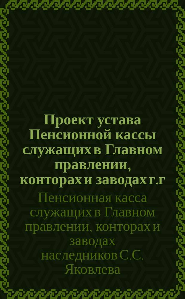 Проект устава Пенсионной кассы служащих в Главном правлении, конторах и заводах г.г. наследников С.С. Яковлева