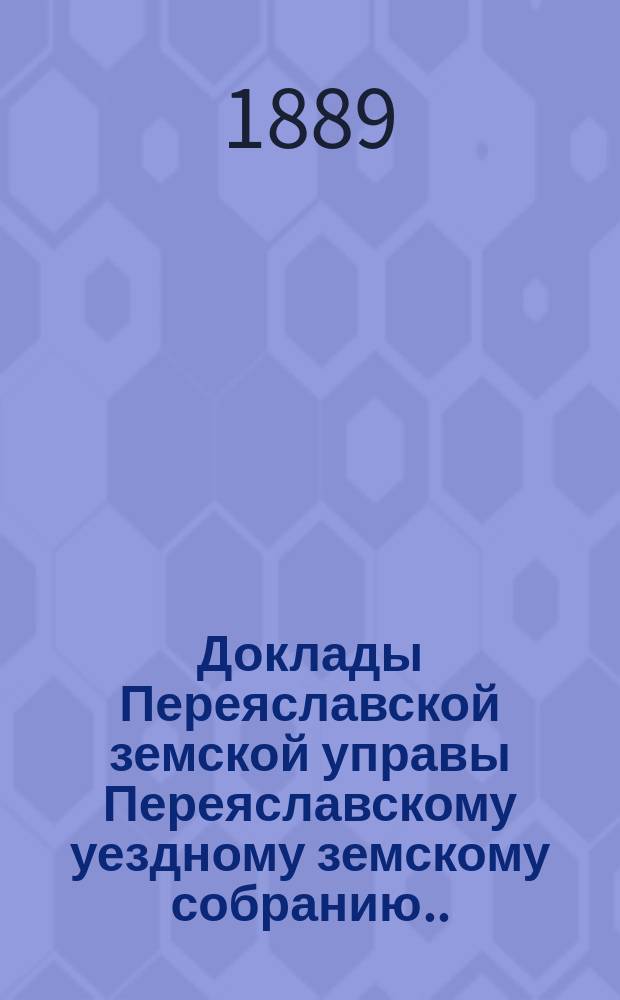 Доклады Переяславской земской управы Переяславскому уездному земскому собранию... XXV очередного созыва 1889 г.