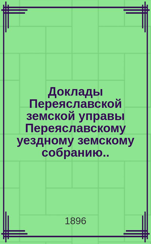 Доклады Переяславской земской управы Переяславскому уездному земскому собранию... XXXII очередного созыва 1896 г.