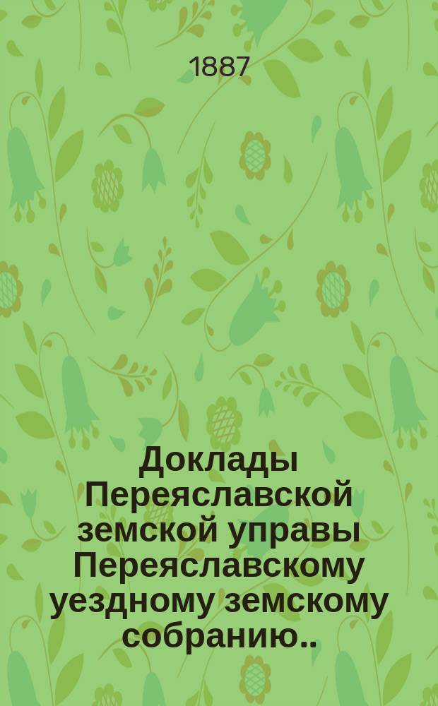 Доклады Переяславской земской управы Переяславскому уездному земскому собранию... XXXV очередного созыва 1899 г. Вып. 1