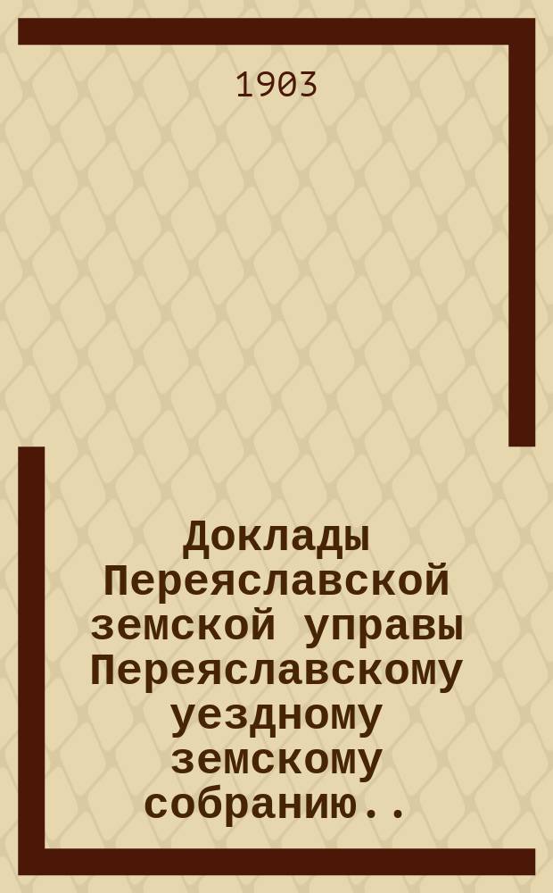 Доклады Переяславской земской управы Переяславскому уездному земскому собранию... XXXIX очередного созыва 1903 года