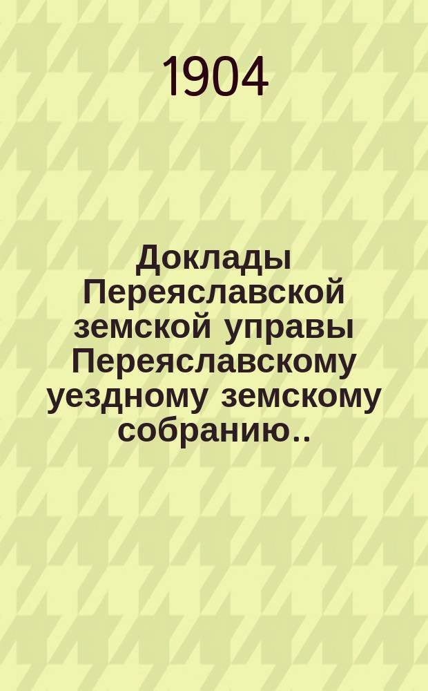 Доклады Переяславской земской управы Переяславскому уездному земскому собранию... XL очередного созыва 1904 года. [Вып. 1]